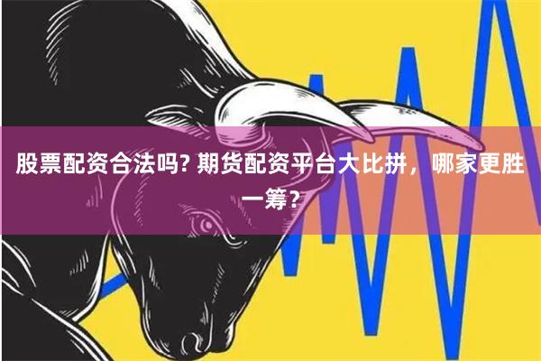 股票配资合法吗? 期货配资平台大比拼，哪家更胜一筹？