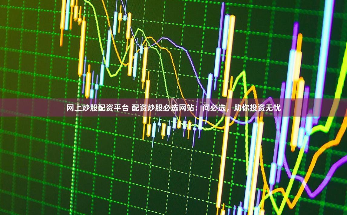 网上炒股配资平台 配资炒股必选网站：问必选，助你投资无忧