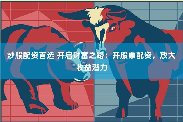 炒股配资首选 开启财富之路：开股票配资，放大收益潜力
