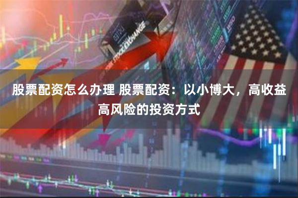 股票配资怎么办理 股票配资：以小博大，高收益高风险的投资方式