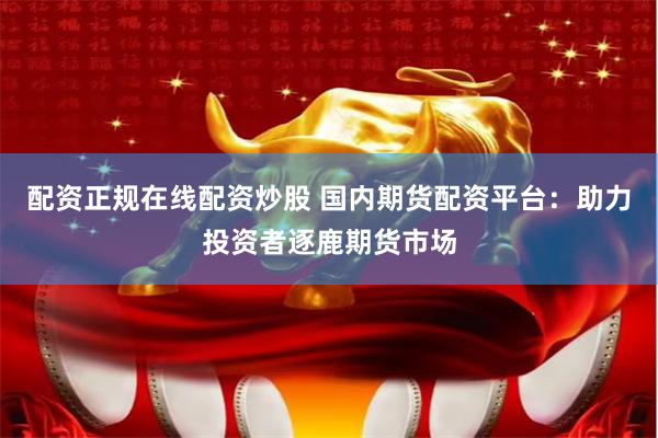 配资正规在线配资炒股 国内期货配资平台：助力投资者逐鹿期货市场